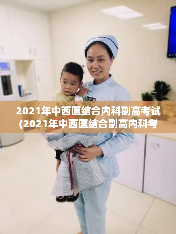 2021年中西医结合内科副高考试(2021年中西医结合副高内科考试)