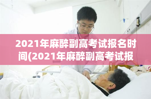 2021年麻醉副高考试报名时间(2021年麻醉副高考试报名时间公布)