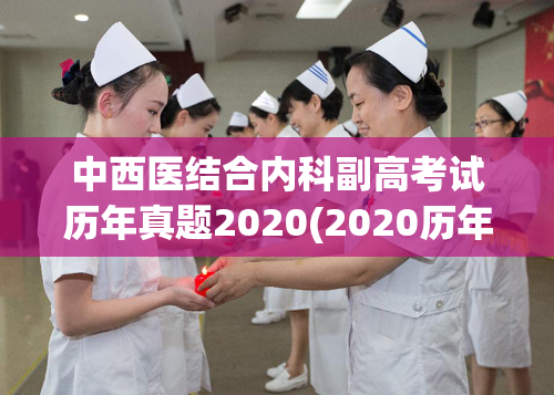 中西医结合内科副高考试历年真题2020(2020历年内科副高考试真题：中西医结合。)